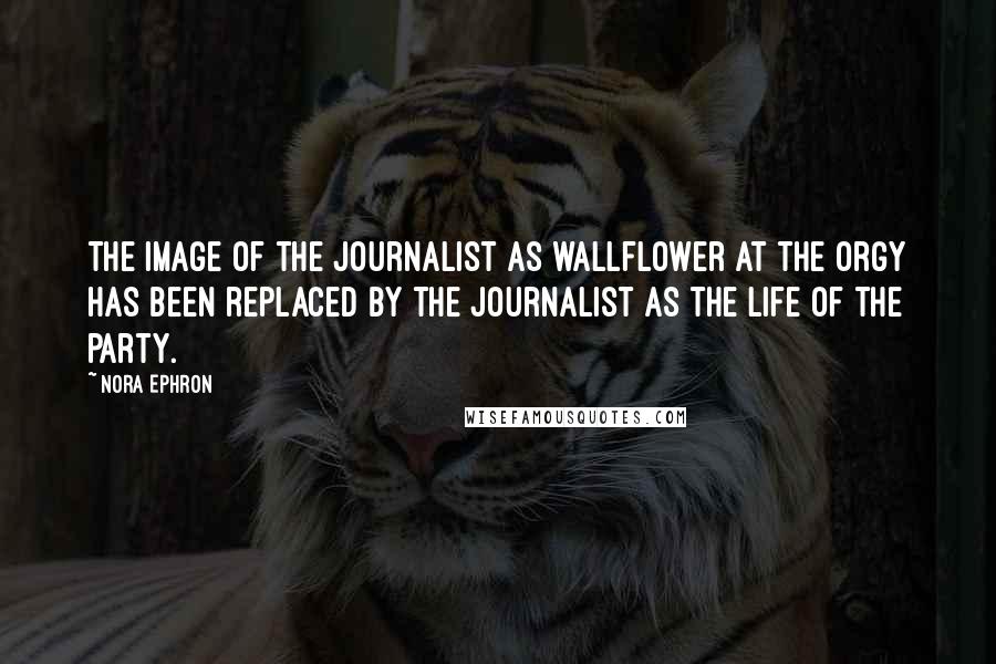 Nora Ephron Quotes: The image of the journalist as wallflower at the orgy has been replaced by the journalist as the life of the party.