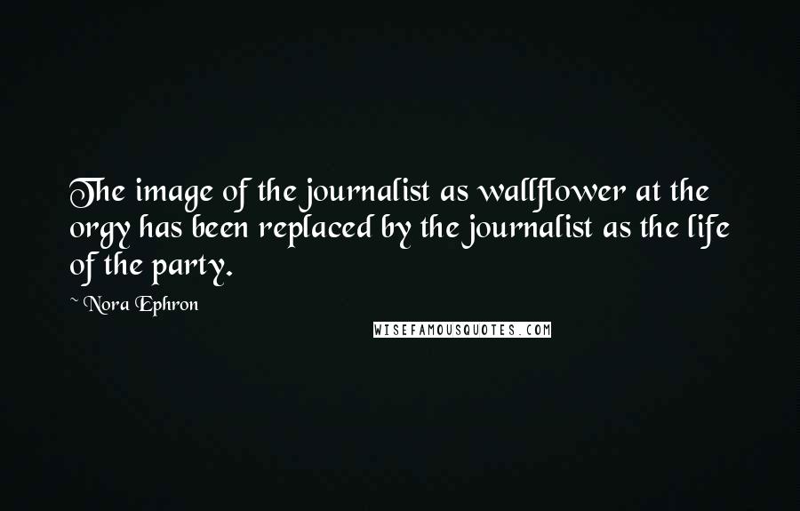Nora Ephron Quotes: The image of the journalist as wallflower at the orgy has been replaced by the journalist as the life of the party.