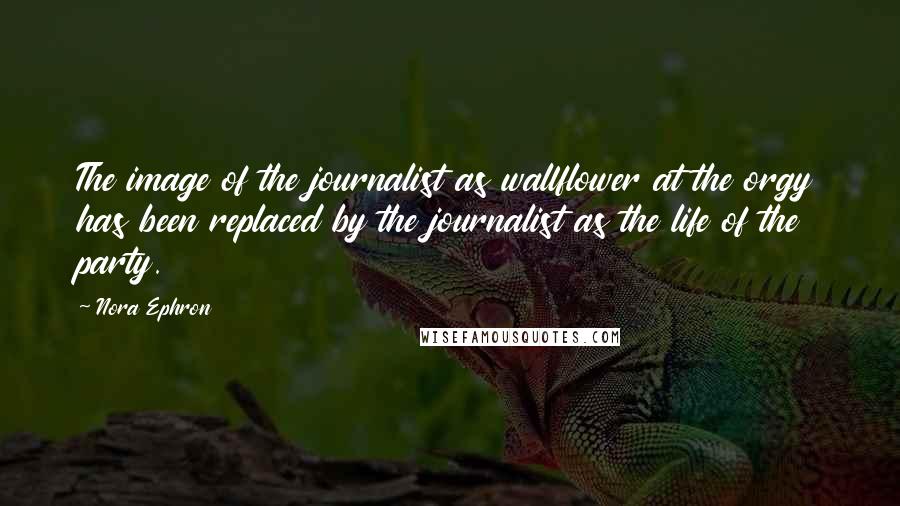 Nora Ephron Quotes: The image of the journalist as wallflower at the orgy has been replaced by the journalist as the life of the party.