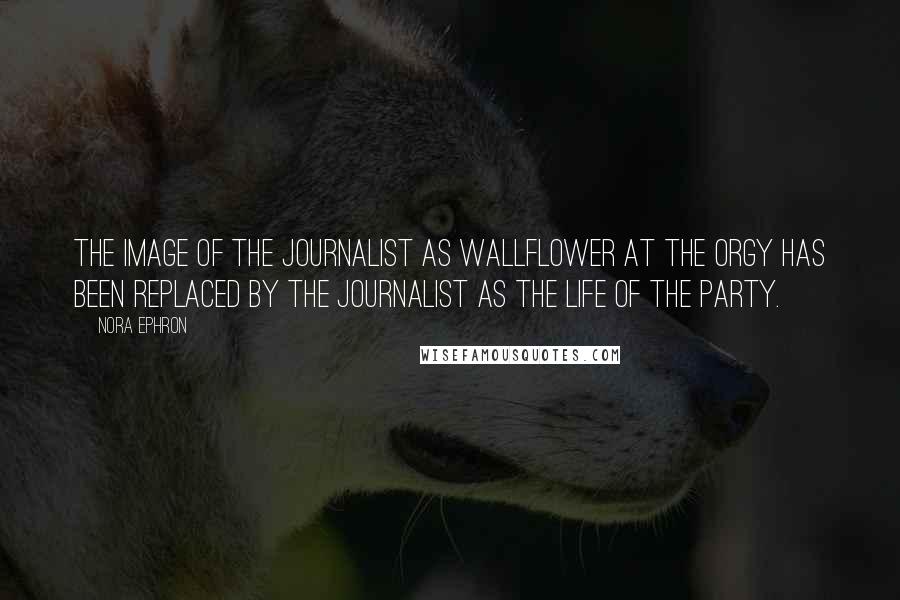 Nora Ephron Quotes: The image of the journalist as wallflower at the orgy has been replaced by the journalist as the life of the party.