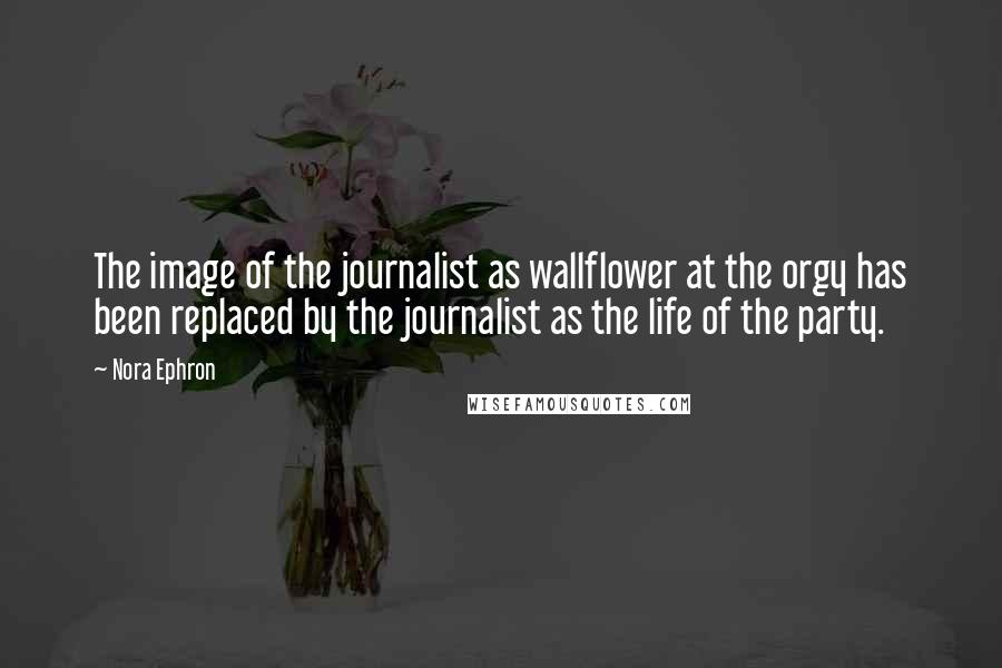 Nora Ephron Quotes: The image of the journalist as wallflower at the orgy has been replaced by the journalist as the life of the party.