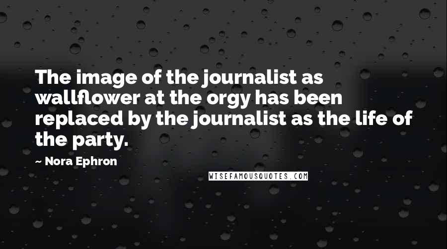 Nora Ephron Quotes: The image of the journalist as wallflower at the orgy has been replaced by the journalist as the life of the party.