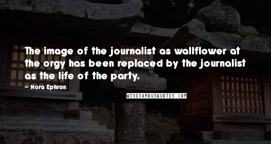 Nora Ephron Quotes: The image of the journalist as wallflower at the orgy has been replaced by the journalist as the life of the party.