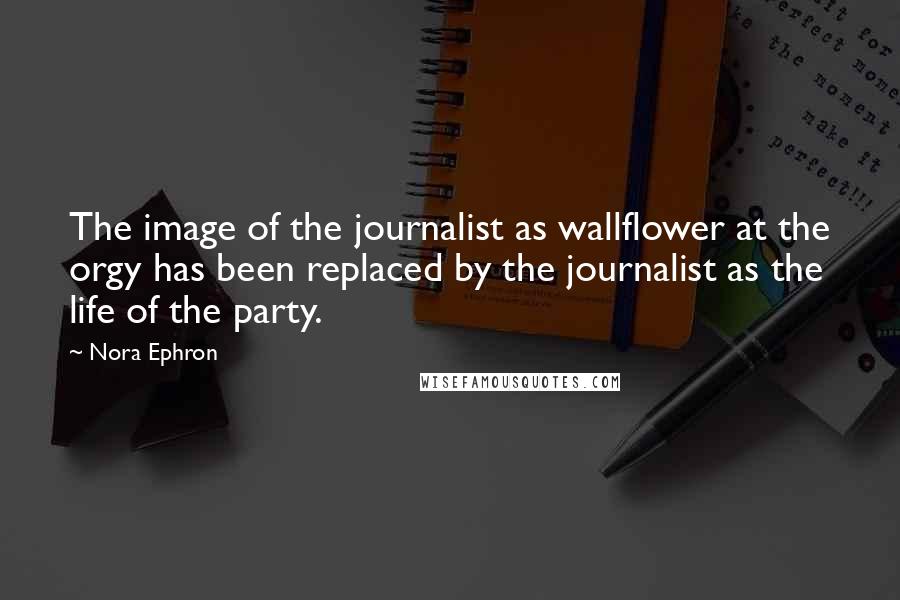 Nora Ephron Quotes: The image of the journalist as wallflower at the orgy has been replaced by the journalist as the life of the party.
