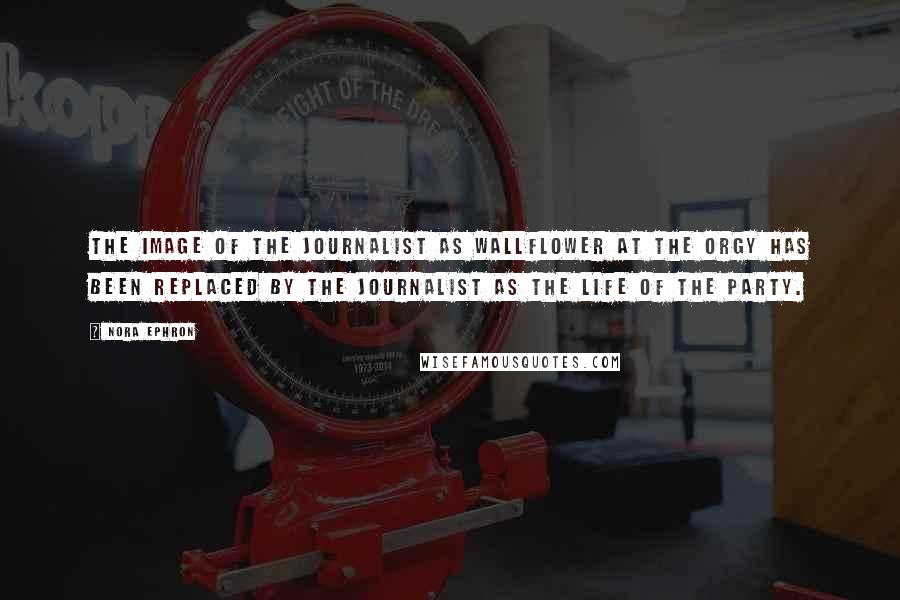 Nora Ephron Quotes: The image of the journalist as wallflower at the orgy has been replaced by the journalist as the life of the party.