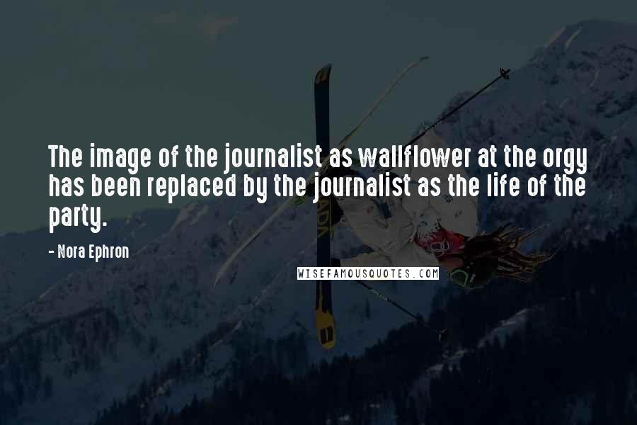 Nora Ephron Quotes: The image of the journalist as wallflower at the orgy has been replaced by the journalist as the life of the party.