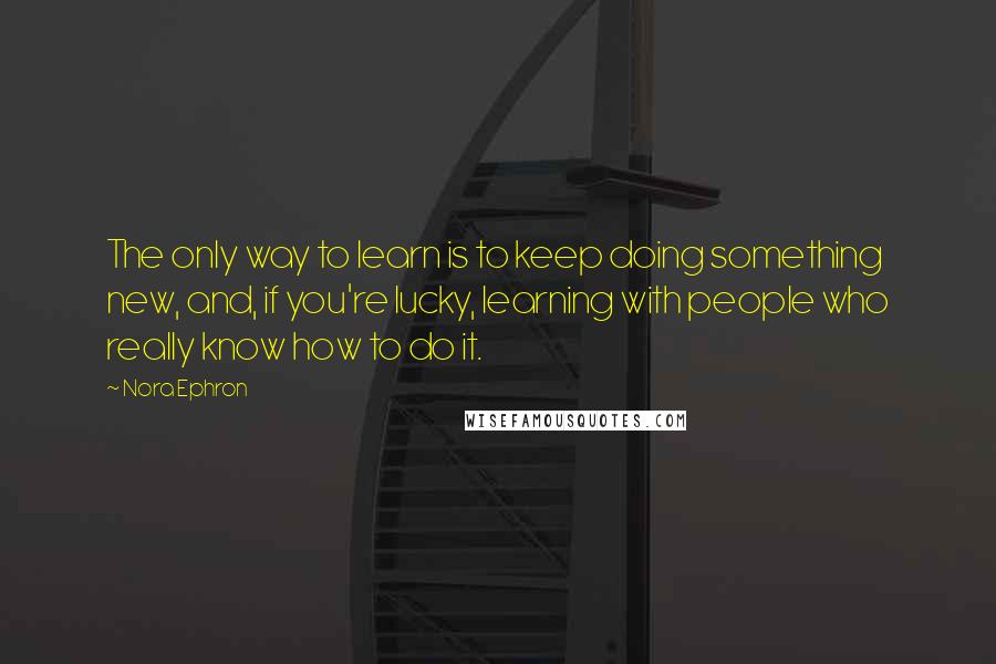 Nora Ephron Quotes: The only way to learn is to keep doing something new, and, if you're lucky, learning with people who really know how to do it.