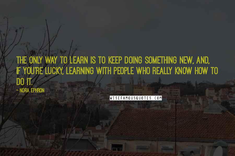 Nora Ephron Quotes: The only way to learn is to keep doing something new, and, if you're lucky, learning with people who really know how to do it.