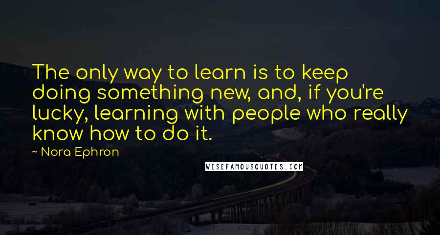 Nora Ephron Quotes: The only way to learn is to keep doing something new, and, if you're lucky, learning with people who really know how to do it.