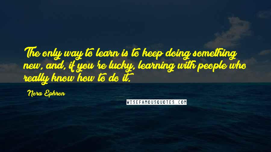 Nora Ephron Quotes: The only way to learn is to keep doing something new, and, if you're lucky, learning with people who really know how to do it.