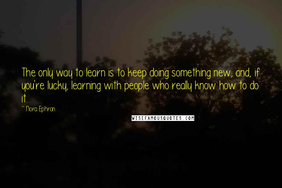 Nora Ephron Quotes: The only way to learn is to keep doing something new, and, if you're lucky, learning with people who really know how to do it.