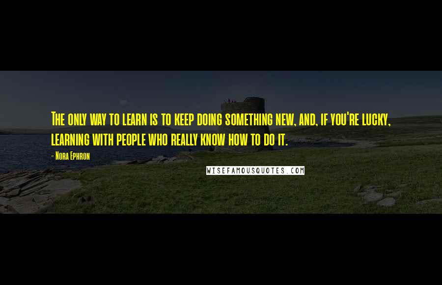 Nora Ephron Quotes: The only way to learn is to keep doing something new, and, if you're lucky, learning with people who really know how to do it.