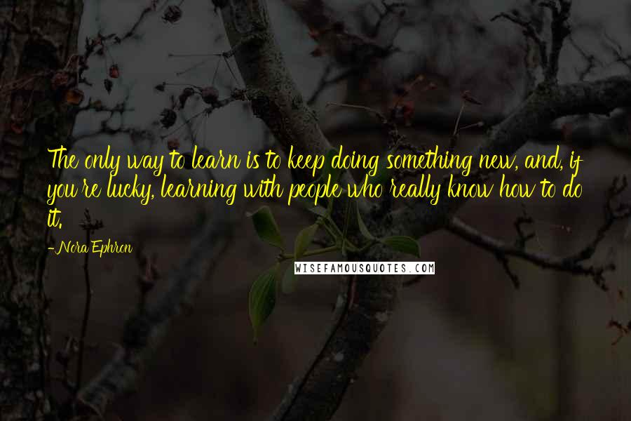 Nora Ephron Quotes: The only way to learn is to keep doing something new, and, if you're lucky, learning with people who really know how to do it.