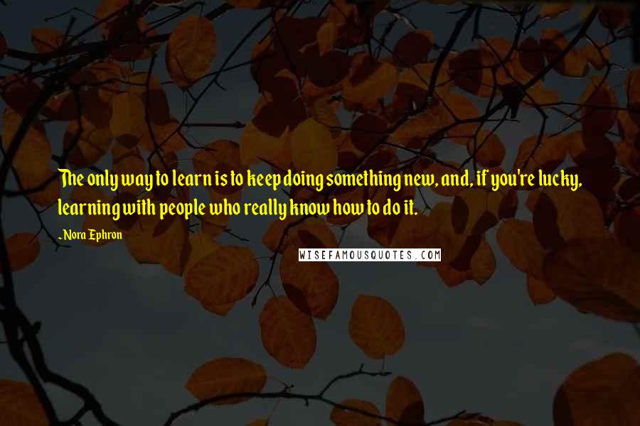 Nora Ephron Quotes: The only way to learn is to keep doing something new, and, if you're lucky, learning with people who really know how to do it.
