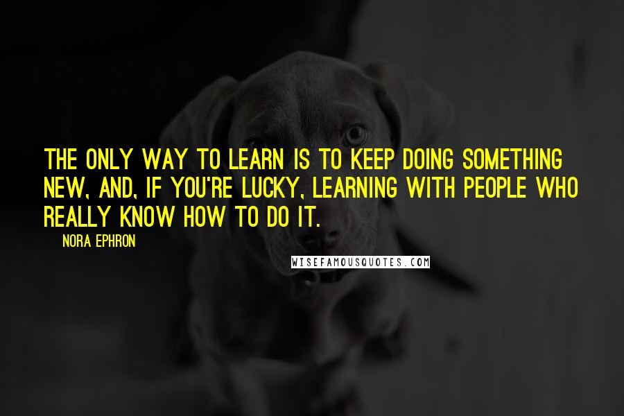 Nora Ephron Quotes: The only way to learn is to keep doing something new, and, if you're lucky, learning with people who really know how to do it.