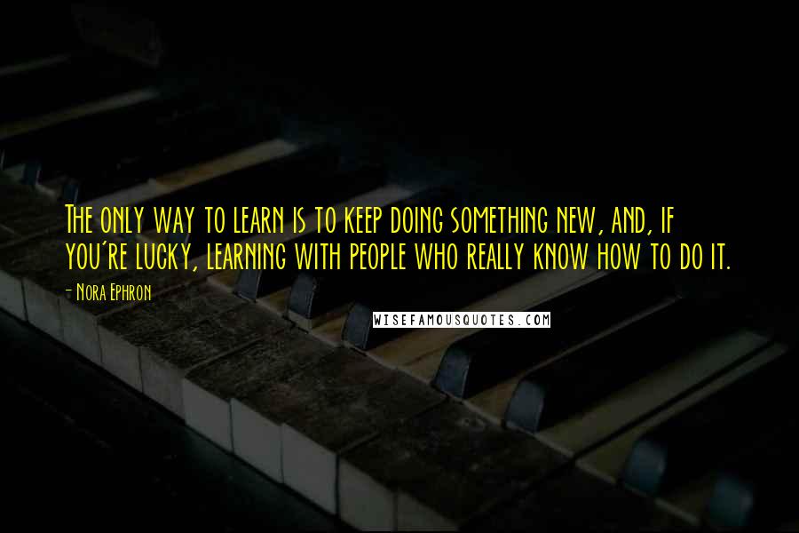 Nora Ephron Quotes: The only way to learn is to keep doing something new, and, if you're lucky, learning with people who really know how to do it.