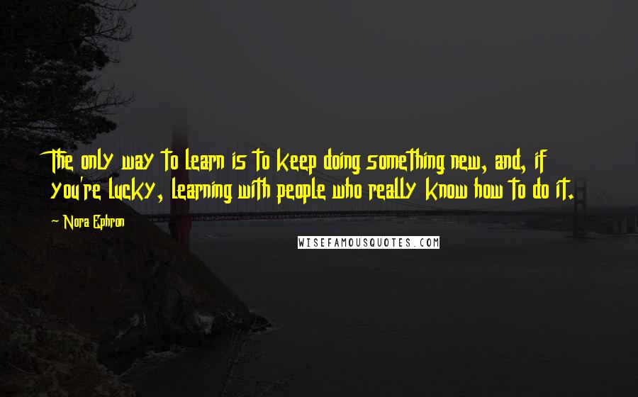 Nora Ephron Quotes: The only way to learn is to keep doing something new, and, if you're lucky, learning with people who really know how to do it.