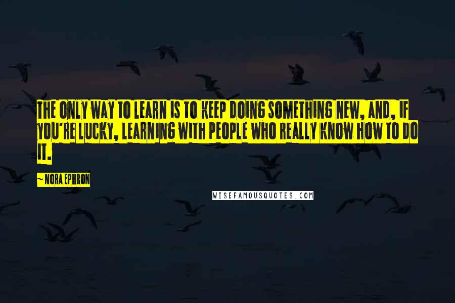 Nora Ephron Quotes: The only way to learn is to keep doing something new, and, if you're lucky, learning with people who really know how to do it.