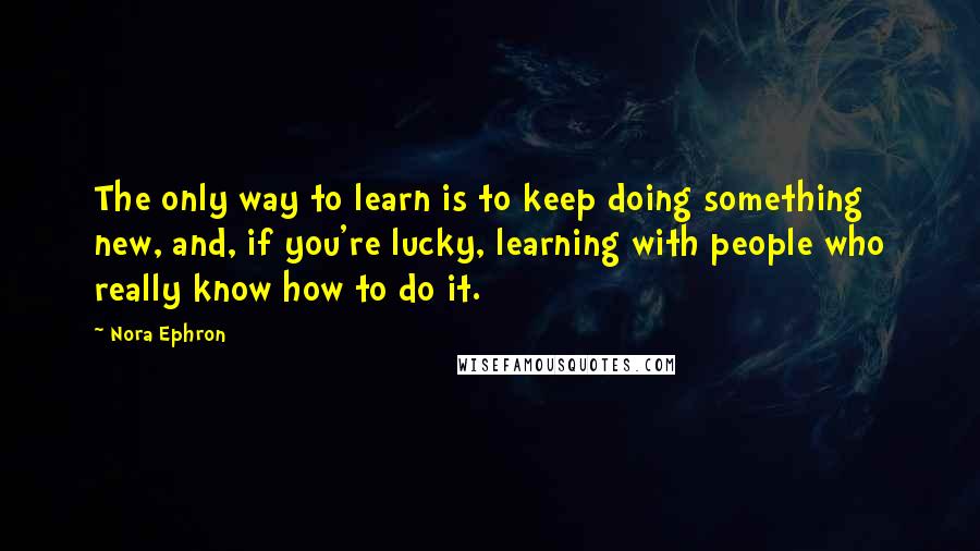 Nora Ephron Quotes: The only way to learn is to keep doing something new, and, if you're lucky, learning with people who really know how to do it.