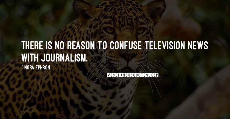 Nora Ephron Quotes: There is no reason to confuse television news with journalism.