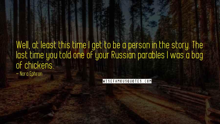 Nora Ephron Quotes: Well, at least this time I get to be a person in the story. The last time you told one of your Russian parables I was a bag of chickens.