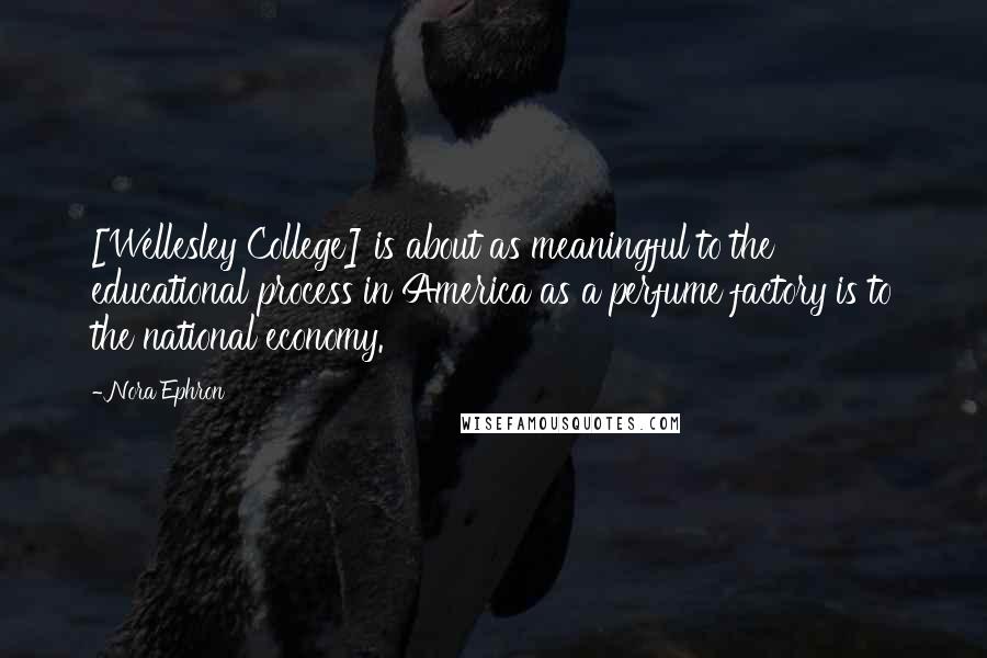 Nora Ephron Quotes: [Wellesley College] is about as meaningful to the educational process in America as a perfume factory is to the national economy.