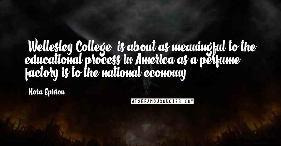 Nora Ephron Quotes: [Wellesley College] is about as meaningful to the educational process in America as a perfume factory is to the national economy.