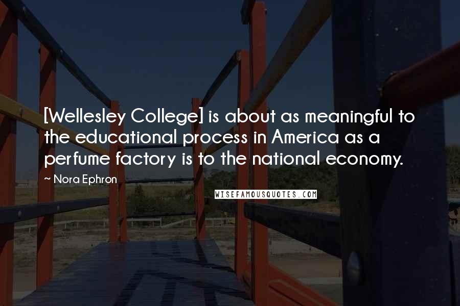 Nora Ephron Quotes: [Wellesley College] is about as meaningful to the educational process in America as a perfume factory is to the national economy.