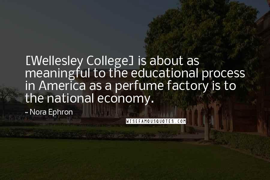 Nora Ephron Quotes: [Wellesley College] is about as meaningful to the educational process in America as a perfume factory is to the national economy.