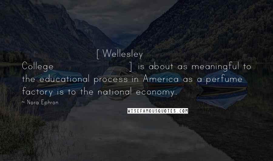 Nora Ephron Quotes: [Wellesley College] is about as meaningful to the educational process in America as a perfume factory is to the national economy.