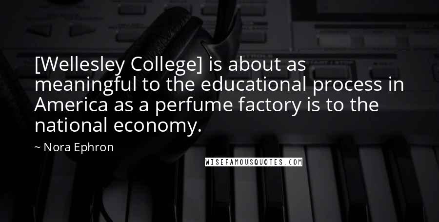 Nora Ephron Quotes: [Wellesley College] is about as meaningful to the educational process in America as a perfume factory is to the national economy.