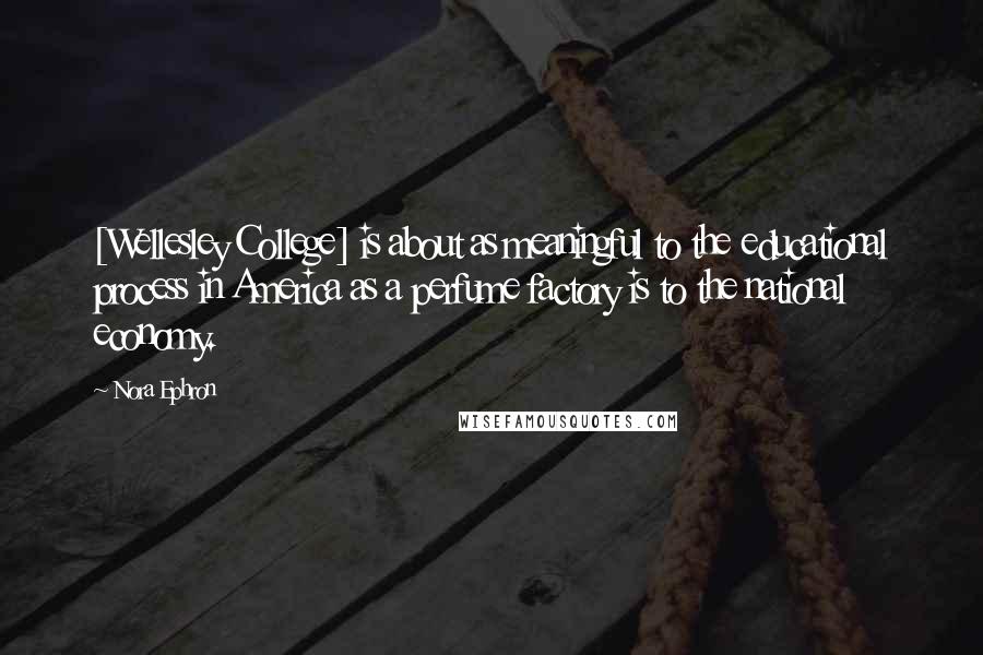Nora Ephron Quotes: [Wellesley College] is about as meaningful to the educational process in America as a perfume factory is to the national economy.