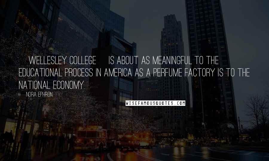 Nora Ephron Quotes: [Wellesley College] is about as meaningful to the educational process in America as a perfume factory is to the national economy.