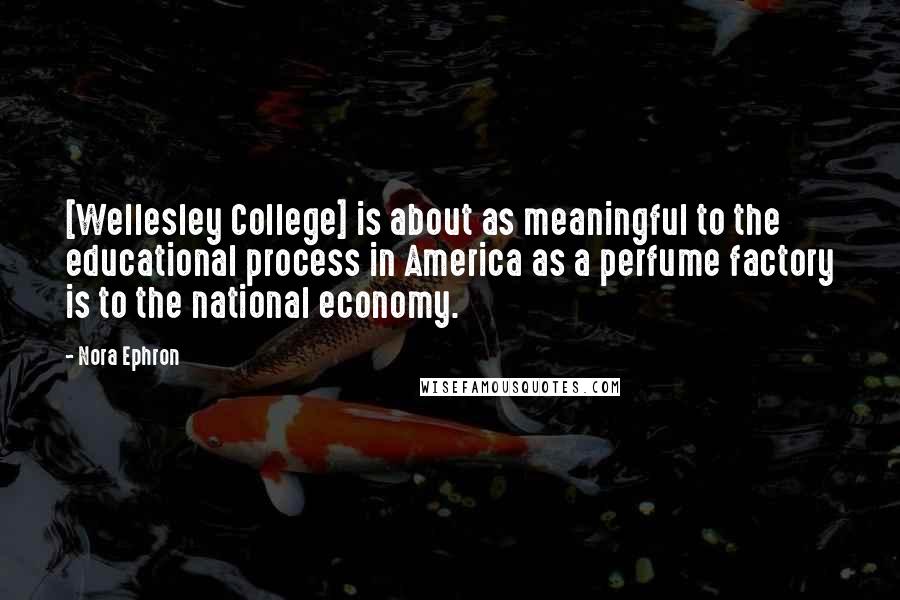 Nora Ephron Quotes: [Wellesley College] is about as meaningful to the educational process in America as a perfume factory is to the national economy.