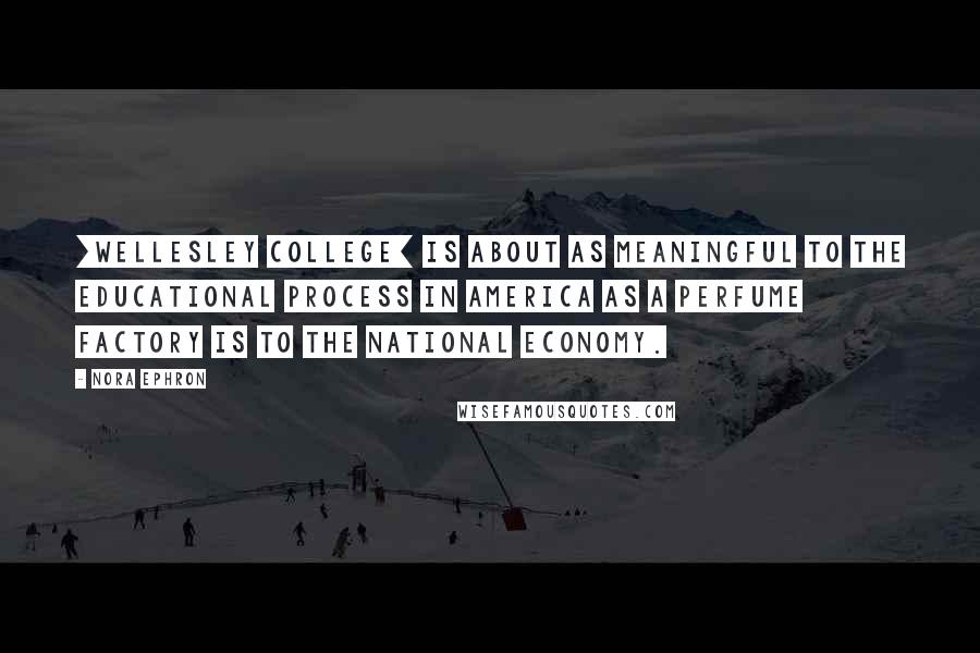 Nora Ephron Quotes: [Wellesley College] is about as meaningful to the educational process in America as a perfume factory is to the national economy.