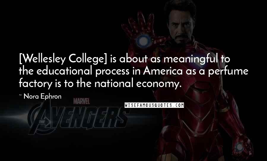 Nora Ephron Quotes: [Wellesley College] is about as meaningful to the educational process in America as a perfume factory is to the national economy.