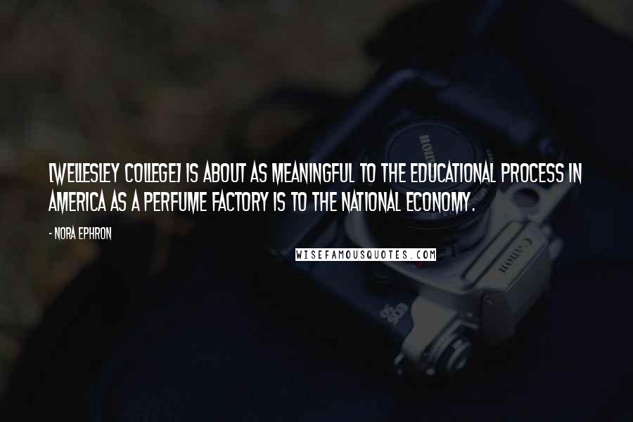 Nora Ephron Quotes: [Wellesley College] is about as meaningful to the educational process in America as a perfume factory is to the national economy.