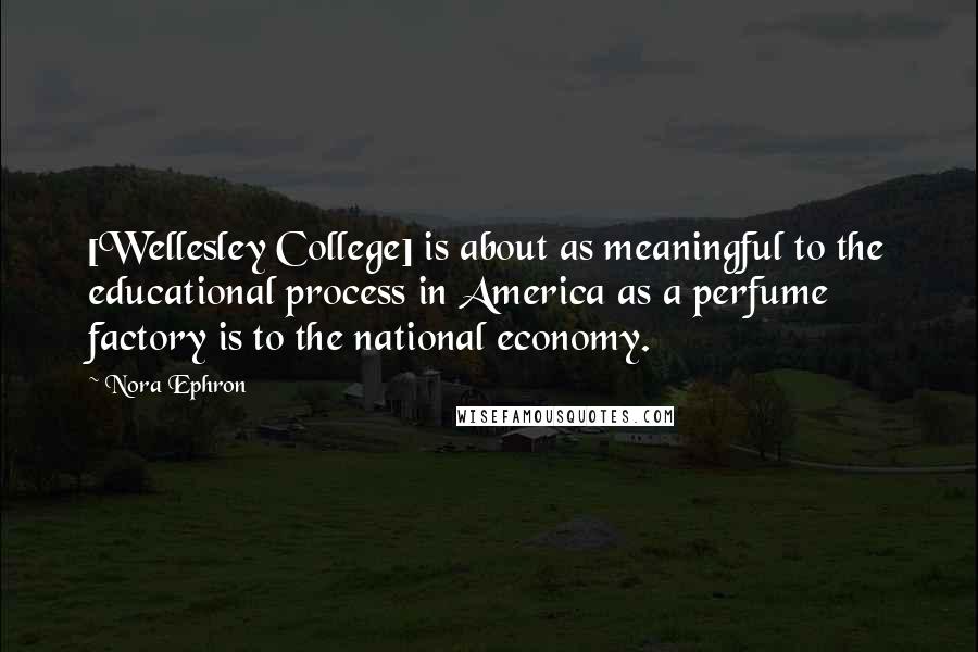 Nora Ephron Quotes: [Wellesley College] is about as meaningful to the educational process in America as a perfume factory is to the national economy.