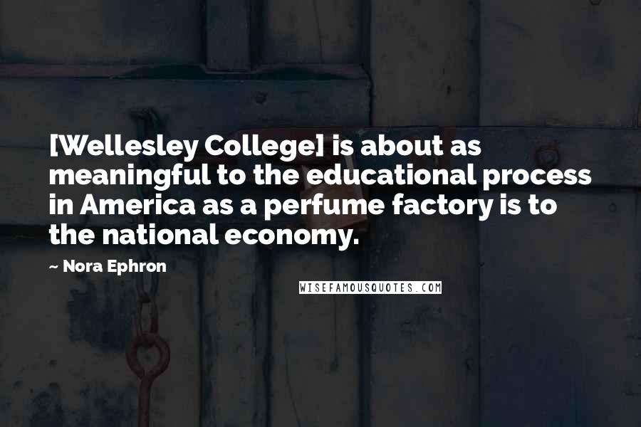 Nora Ephron Quotes: [Wellesley College] is about as meaningful to the educational process in America as a perfume factory is to the national economy.