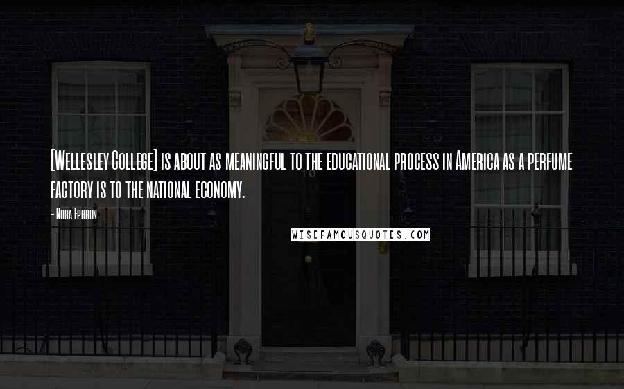 Nora Ephron Quotes: [Wellesley College] is about as meaningful to the educational process in America as a perfume factory is to the national economy.