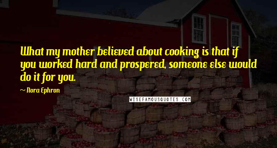 Nora Ephron Quotes: What my mother believed about cooking is that if you worked hard and prospered, someone else would do it for you.