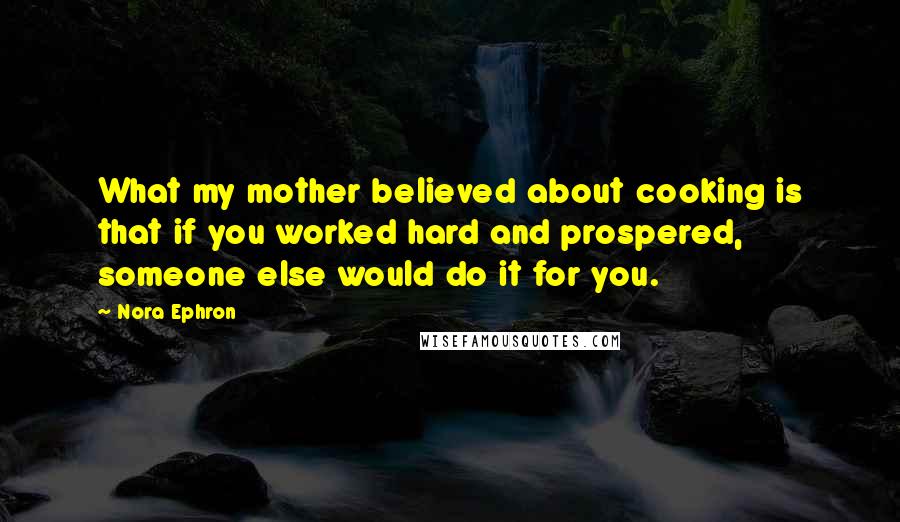 Nora Ephron Quotes: What my mother believed about cooking is that if you worked hard and prospered, someone else would do it for you.