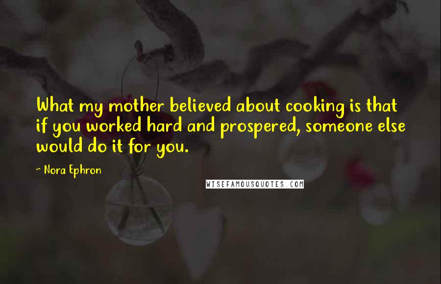 Nora Ephron Quotes: What my mother believed about cooking is that if you worked hard and prospered, someone else would do it for you.