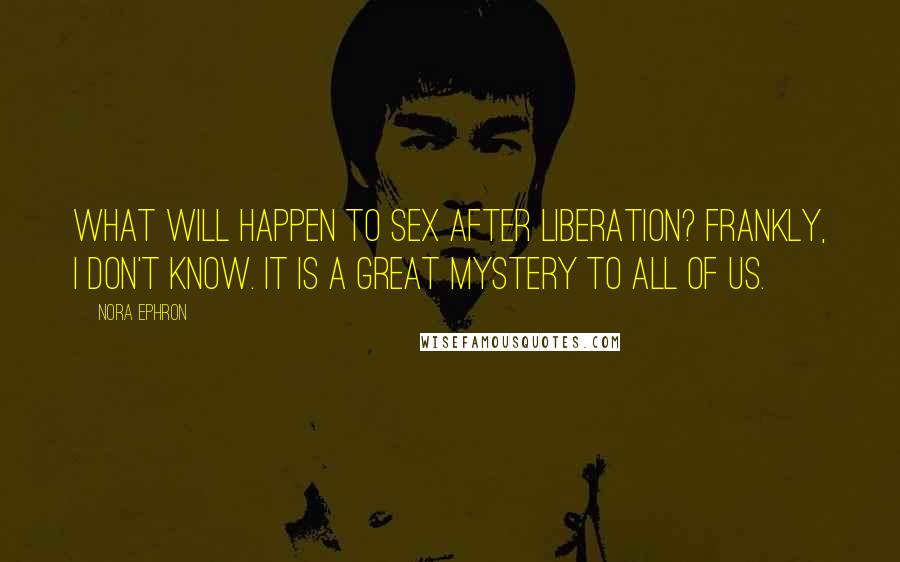 Nora Ephron Quotes: What will happen to sex after liberation? Frankly, I don't know. It is a great mystery to all of us.