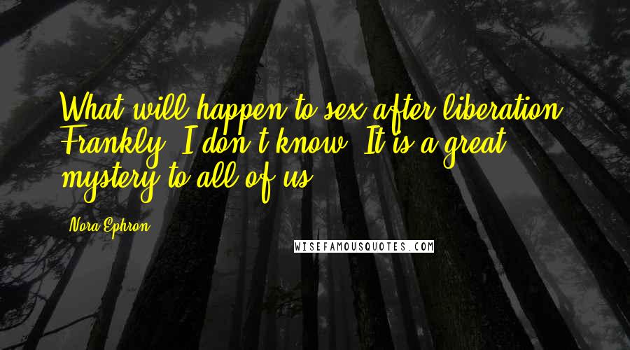 Nora Ephron Quotes: What will happen to sex after liberation? Frankly, I don't know. It is a great mystery to all of us.