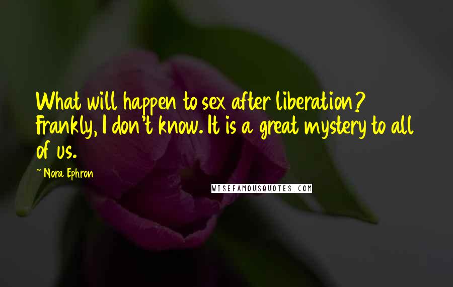 Nora Ephron Quotes: What will happen to sex after liberation? Frankly, I don't know. It is a great mystery to all of us.