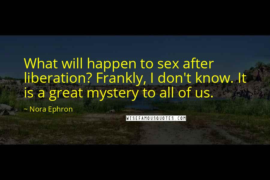 Nora Ephron Quotes: What will happen to sex after liberation? Frankly, I don't know. It is a great mystery to all of us.