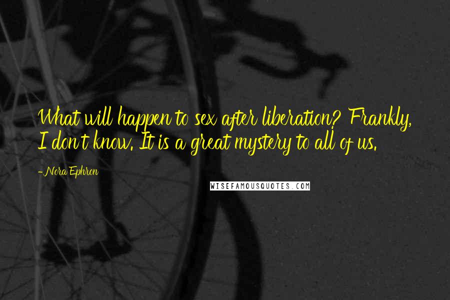 Nora Ephron Quotes: What will happen to sex after liberation? Frankly, I don't know. It is a great mystery to all of us.