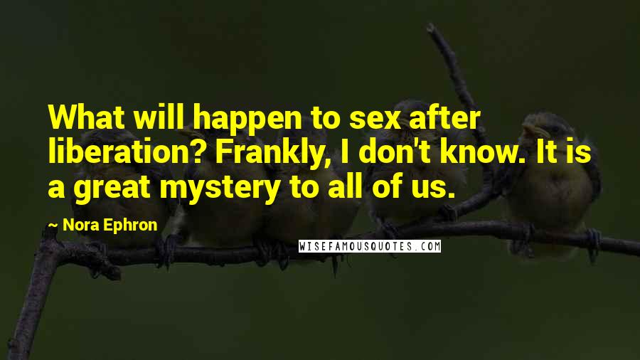 Nora Ephron Quotes: What will happen to sex after liberation? Frankly, I don't know. It is a great mystery to all of us.