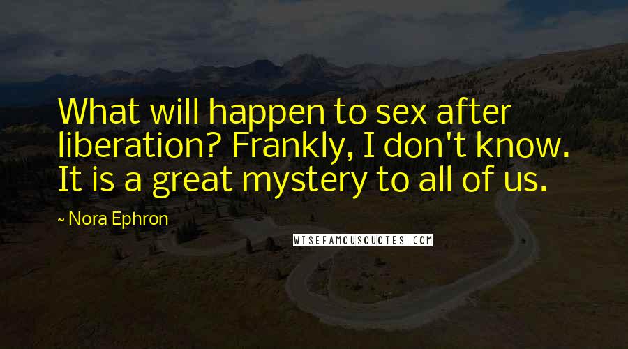 Nora Ephron Quotes: What will happen to sex after liberation? Frankly, I don't know. It is a great mystery to all of us.